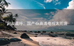 网友直呼：国产4k高清电视太荒唐