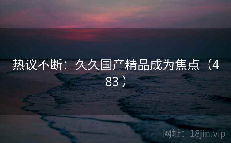 热议不断:久久国产精品成为焦点(483 ) 热议不断:久久国产精品成为焦点(483 )