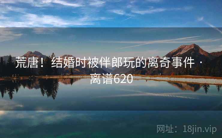 荒唐！结婚时被伴郎玩的离奇事件 · 离谱620