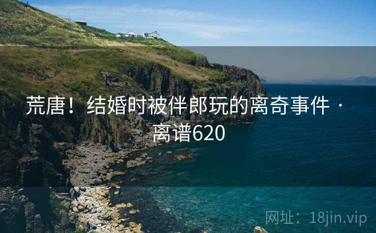 荒唐！结婚时被伴郎玩的离奇事件 · 离谱620