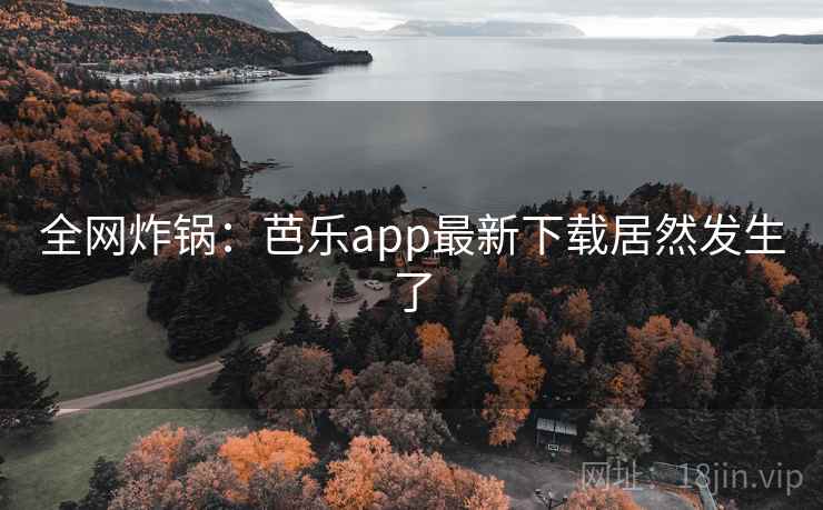 全网炸锅:芭乐app最新下载居然发生了 全网炸锅:芭乐app最新下载居然发生了