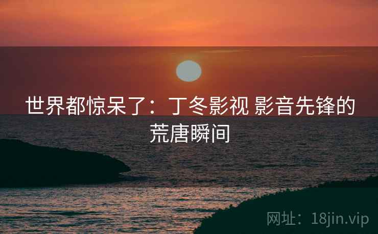 世界都惊呆了:丁冬影视 影音先锋的荒唐瞬间 世界都惊呆了:丁冬影视 影音先锋的荒唐瞬间