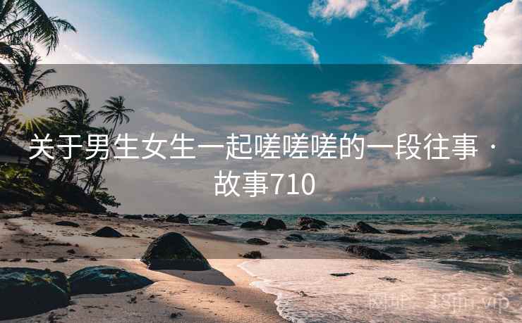 关于男生女生一起嗟嗟嗟的一段往事 · 故事710 关于男生女生一起嗟嗟嗟的一段往事 · 故事710