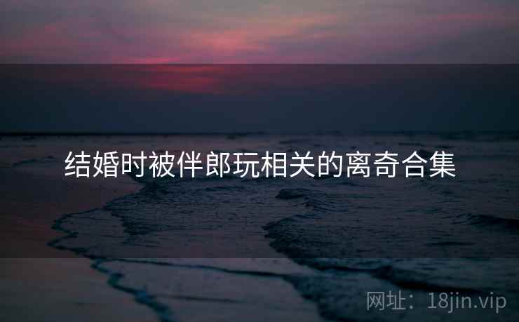 结婚时被伴郎玩相关的离奇合集 结婚时被伴郎玩相关的离奇合集