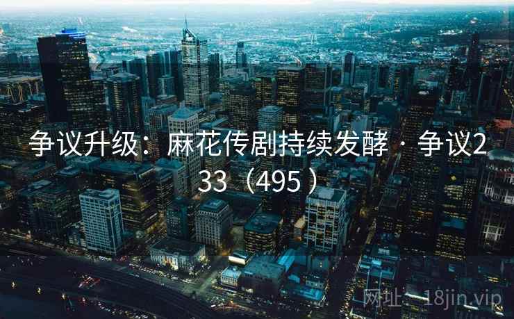 争议升级:麻花传剧持续发酵 · 争议233(495 ) 争议升级:麻花传剧持续发酵 · 争议233(495 )