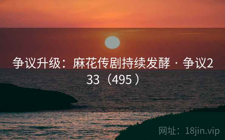 争议升级:麻花传剧持续发酵 · 争议233(495 ) 争议升级:麻花传剧持续发酵 · 争议233(495 )