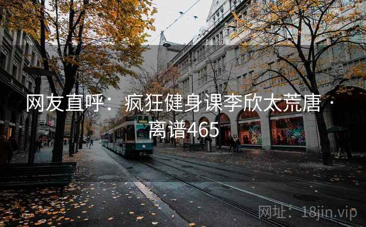 网友直呼：疯狂健身课李欣太荒唐 · 离谱465