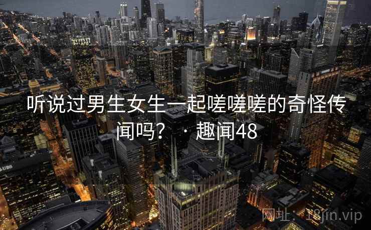 听说过男生女生一起嗟嗟嗟的奇怪传闻吗? · 趣闻48 听说过男生女生一起嗟嗟嗟的奇怪传闻吗? · 趣闻48