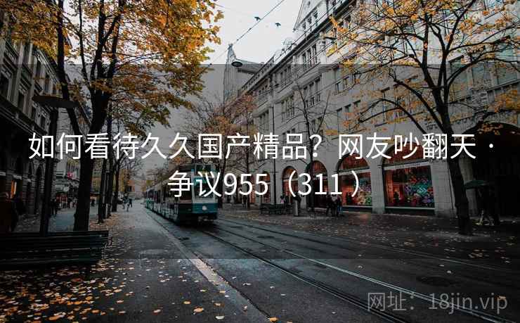 如何看待久久国产精品?网友吵翻天 · 争议955(311 ) 如何看待久久国产精品?网友吵翻天 · 争议955(311 )