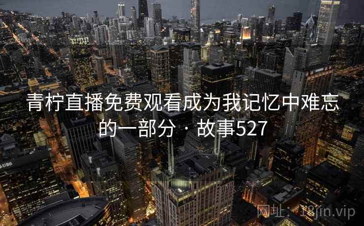 青柠直播免费观看成为我记忆中难忘的一部分 · 故事527 青柠直播免费观看成为我记忆中难忘的一部分 · 故事527