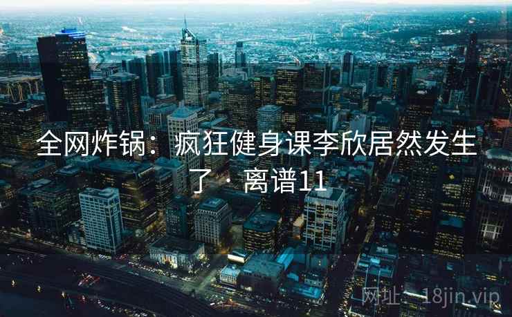 全网炸锅：疯狂健身课李欣居然发生了 · 离谱11