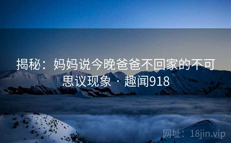 揭秘:妈妈说今晚爸爸不回家的不可思议现象 · 趣闻918 揭秘:妈妈说今晚爸爸不回家的不可思议现象 · 趣闻918