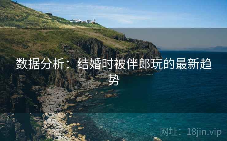 数据分析:结婚时被伴郎玩的最新趋势 数据分析:结婚时被伴郎玩的最新趋势