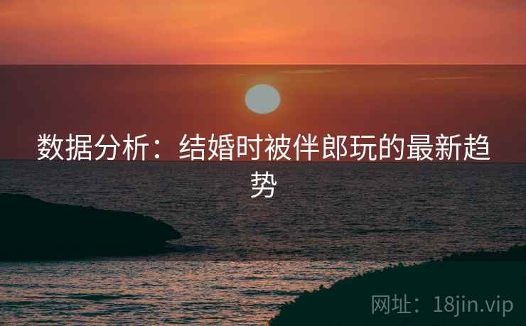 数据分析:结婚时被伴郎玩的最新趋势 数据分析:结婚时被伴郎玩的最新趋势