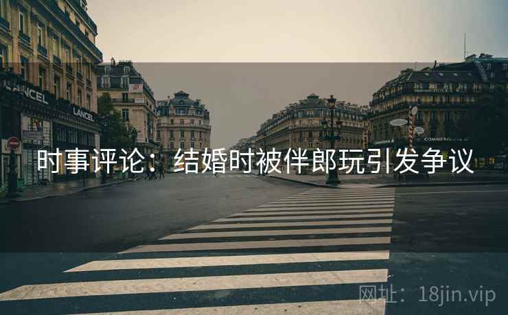 时事评论:结婚时被伴郎玩引发争议 时事评论:结婚时被伴郎玩引发争议