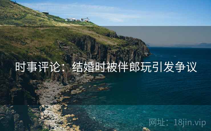 时事评论:结婚时被伴郎玩引发争议 时事评论:结婚时被伴郎玩引发争议